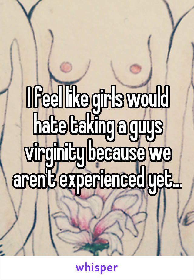 I feel like girls would hate taking a guys virginity because we aren't experienced yet...