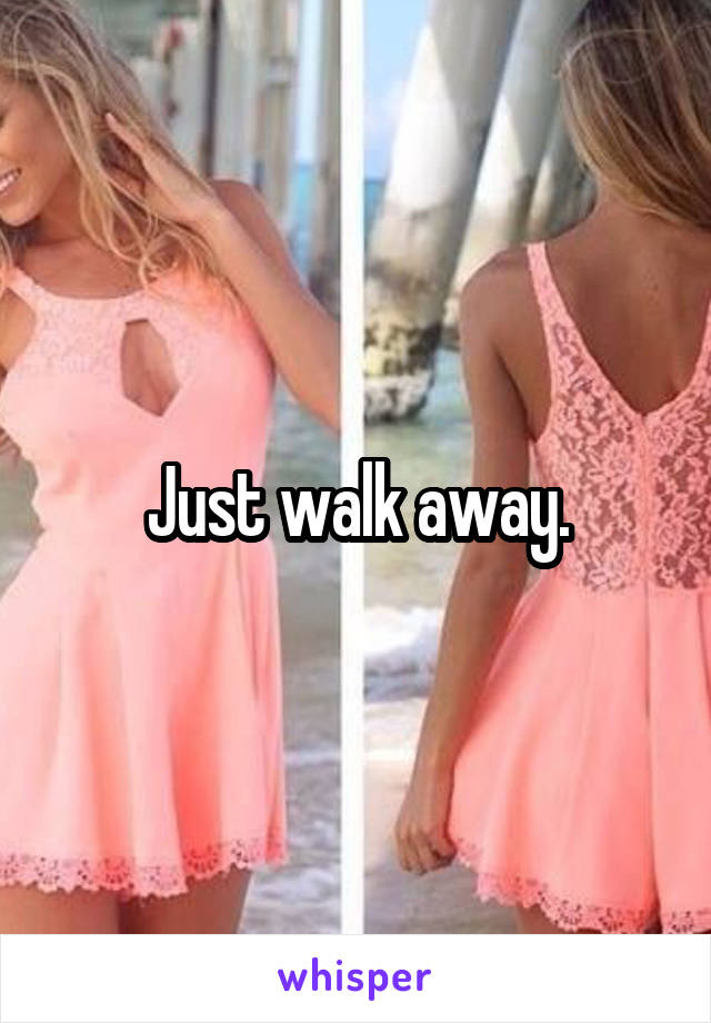 Just walk away.