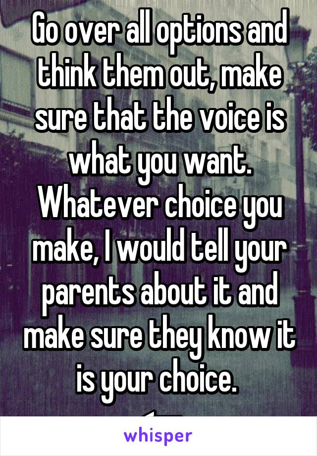 Go over all options and think them out, make sure that the voice is what you want. Whatever choice you make, I would tell your parents about it and make sure they know it is your choice. 
<--