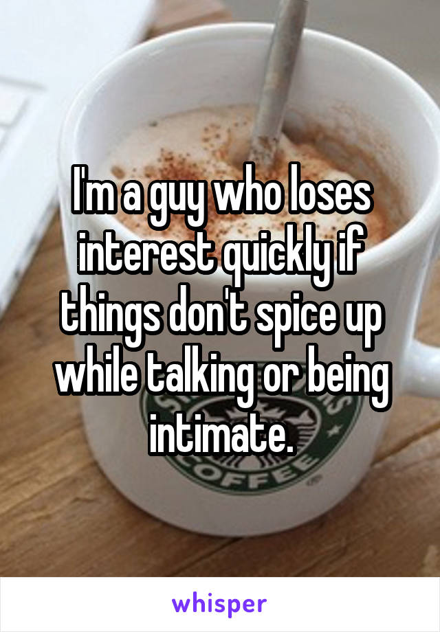 I'm a guy who loses interest quickly if things don't spice up while talking or being intimate.