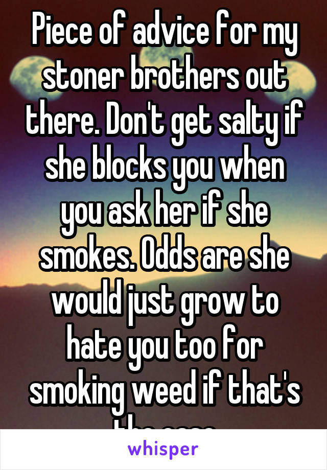 Piece of advice for my stoner brothers out there. Don't get salty if she blocks you when you ask her if she smokes. Odds are she would just grow to hate you too for smoking weed if that's the case