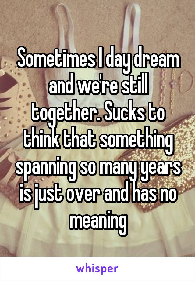 Sometimes I day dream and we're still together. Sucks to think that something spanning so many years is just over and has no meaning