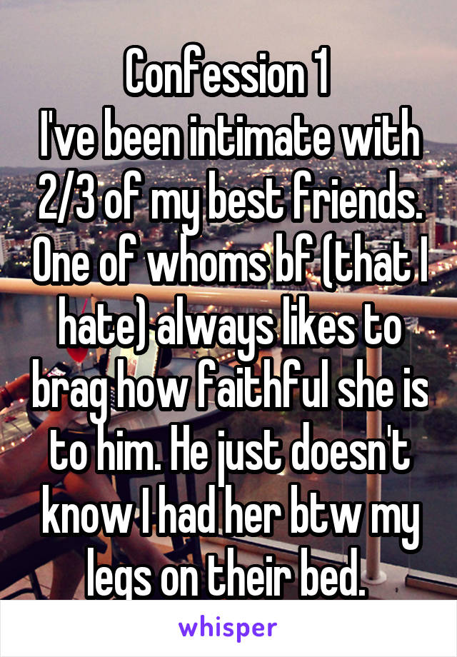 Confession 1 
I've been intimate with 2/3 of my best friends. One of whoms bf (that I hate) always likes to brag how faithful she is to him. He just doesn't know I had her btw my legs on their bed. 