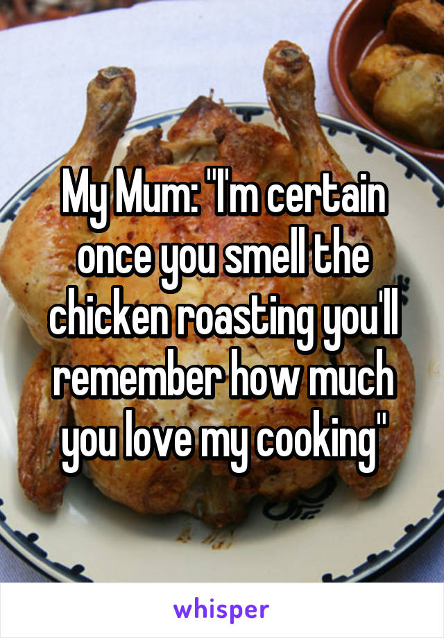 My Mum: "I'm certain once you smell the chicken roasting you'll remember how much you love my cooking"