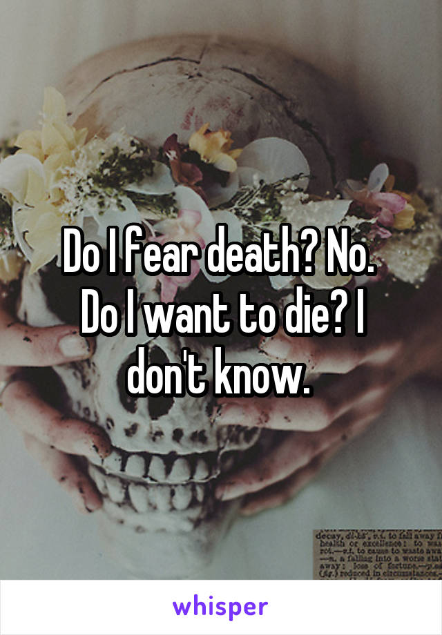Do I fear death? No. 
Do I want to die? I don't know. 