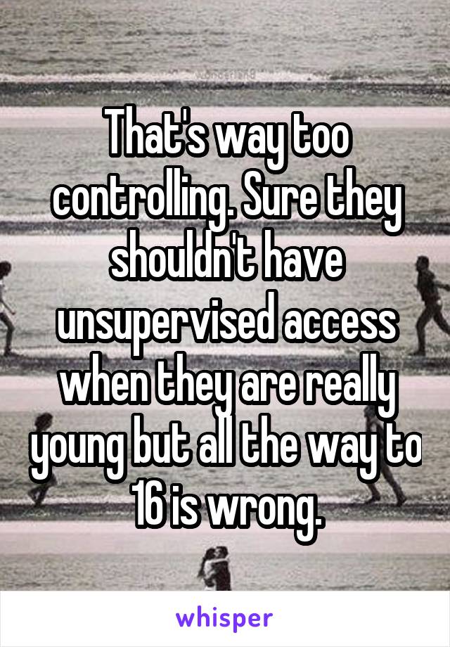 That's way too controlling. Sure they shouldn't have unsupervised access when they are really young but all the way to 16 is wrong.
