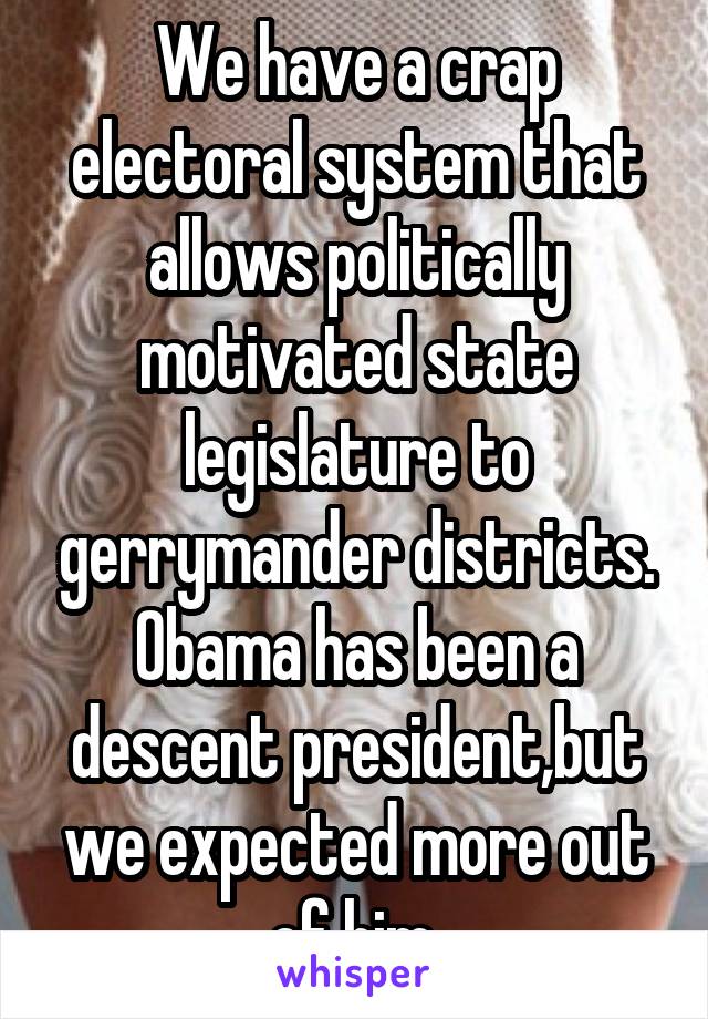 We have a crap electoral system that allows politically motivated state legislature to gerrymander districts. Obama has been a descent president,but we expected more out of him.