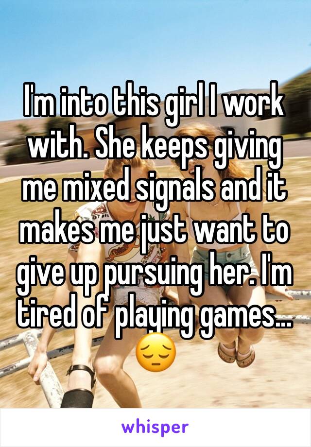 I'm into this girl I work with. She keeps giving me mixed signals and it makes me just want to give up pursuing her. I'm tired of playing games... 😔