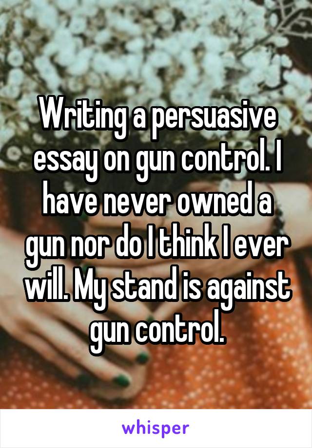 Writing a persuasive essay on gun control. I have never owned a gun nor do I think I ever will. My stand is against gun control.