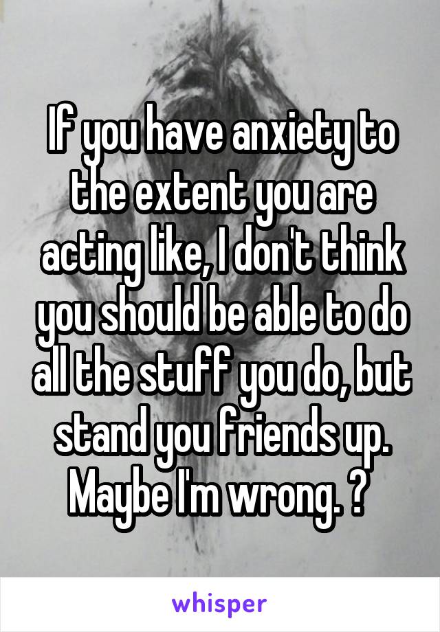 If you have anxiety to the extent you are acting like, I don't think you should be able to do all the stuff you do, but stand you friends up. Maybe I'm wrong. ? 