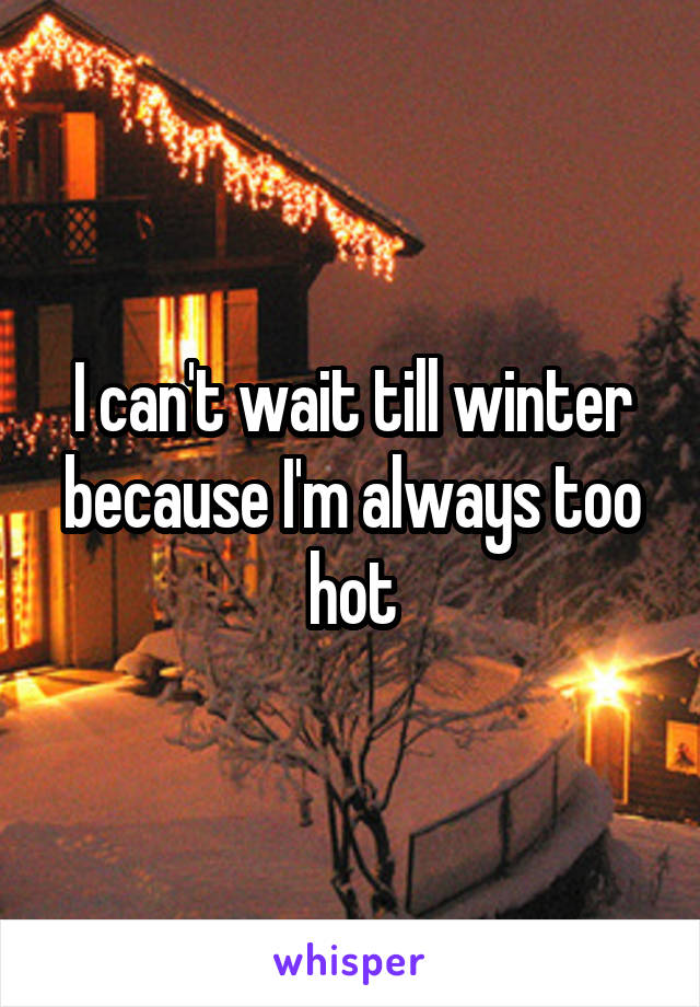 I can't wait till winter because I'm always too hot