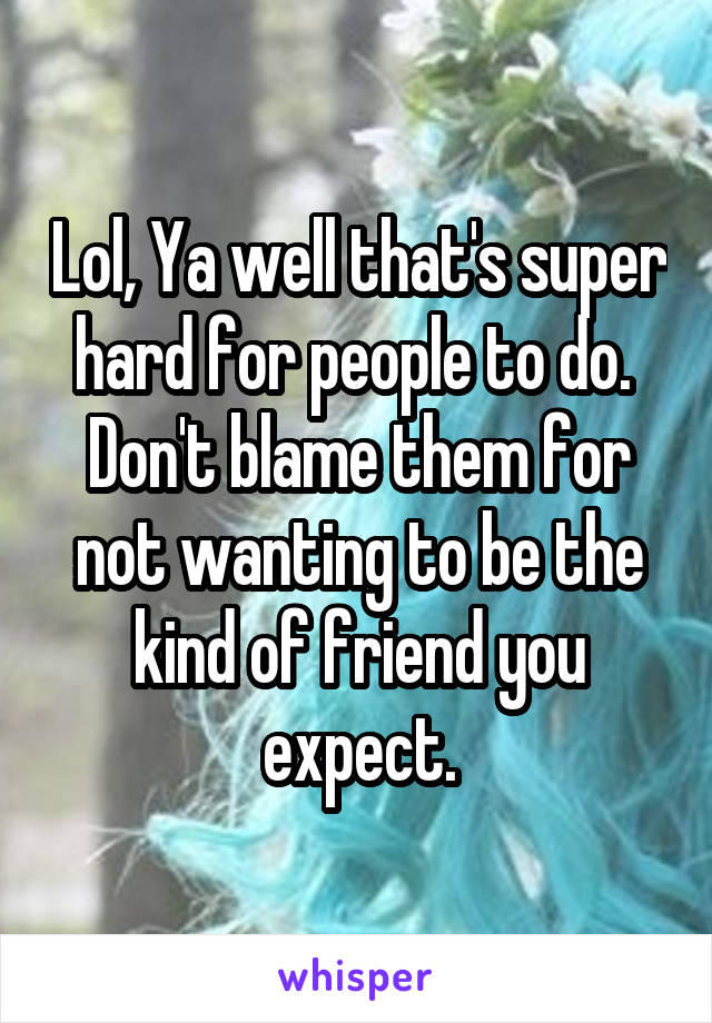 Lol, Ya well that's super hard for people to do.  Don't blame them for not wanting to be the kind of friend you expect.