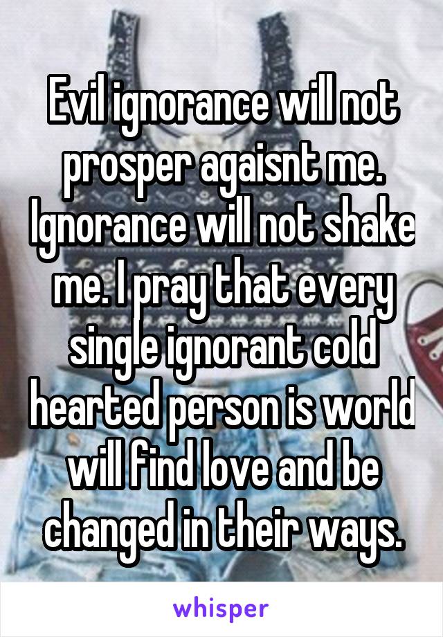 Evil ignorance will not prosper agaisnt me. Ignorance will not shake me. I pray that every single ignorant cold hearted person is world will find love and be changed in their ways.