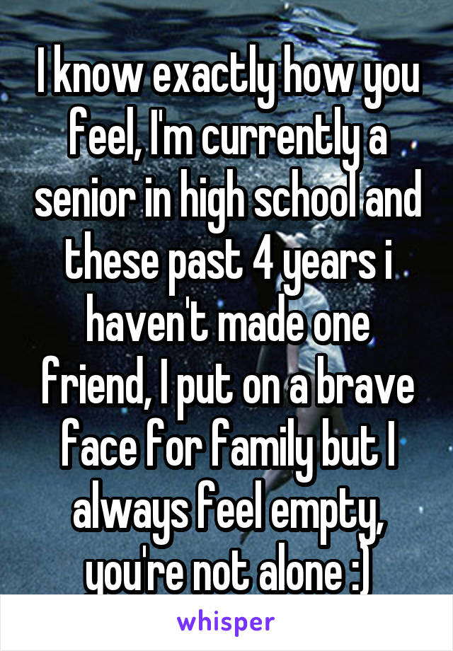 I know exactly how you feel, I'm currently a senior in high school and these past 4 years i haven't made one friend, I put on a brave face for family but I always feel empty, you're not alone :)