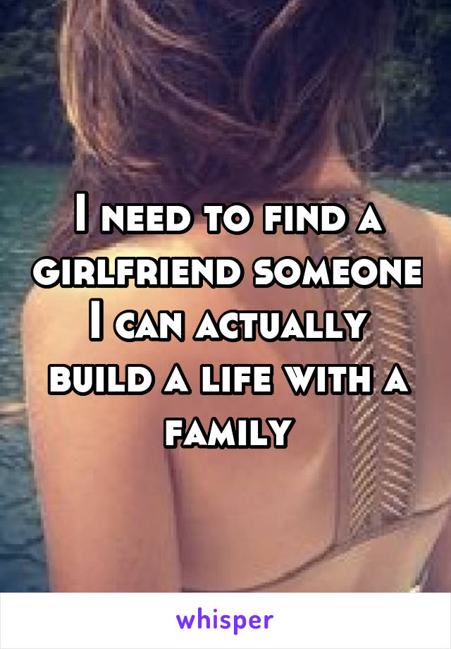 I need to find a girlfriend someone I can actually build a life with a family