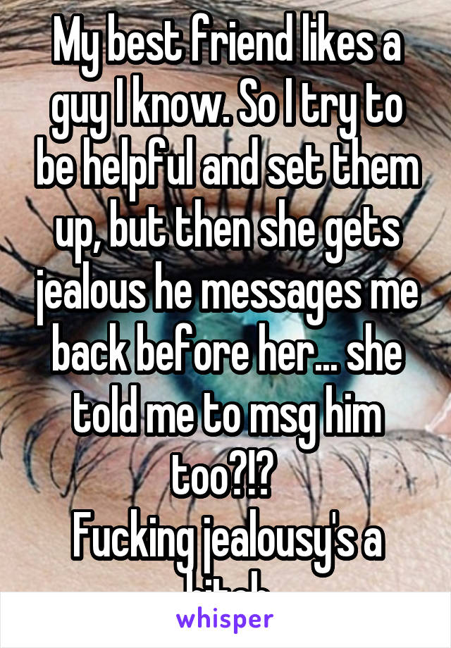 My best friend likes a guy I know. So I try to be helpful and set them up, but then she gets jealous he messages me back before her... she told me to msg him too?!? 
Fucking jealousy's a bitch