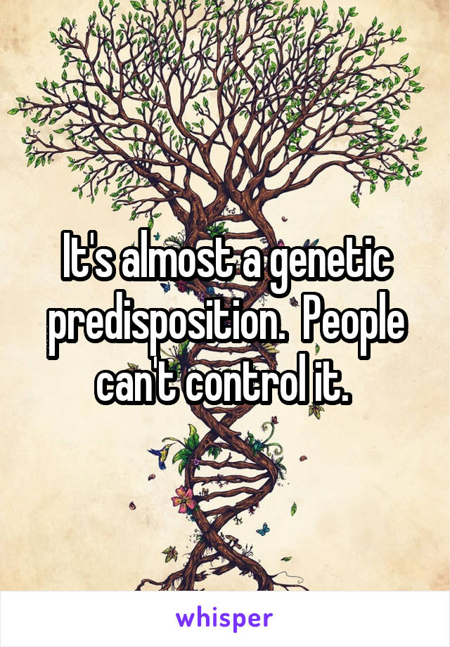 It's almost a genetic predisposition.  People can't control it. 