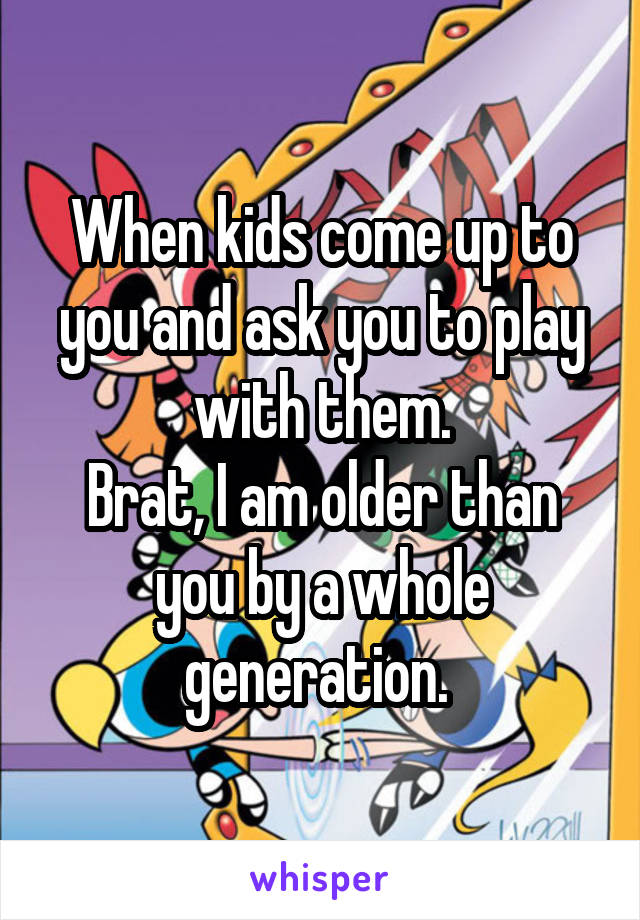 When kids come up to you and ask you to play with them.
Brat, I am older than you by a whole generation. 