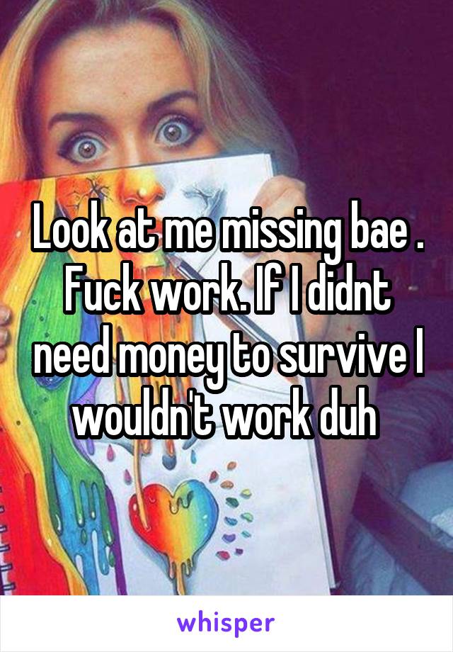 Look at me missing bae . Fuck work. If I didnt need money to survive I wouldn't work duh 