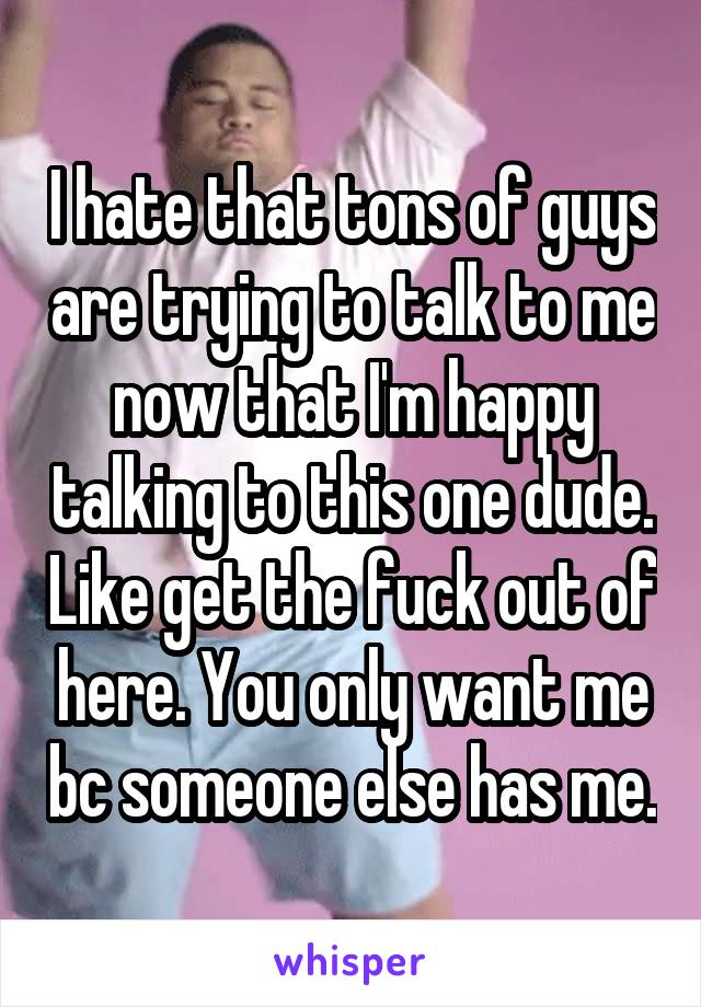 I hate that tons of guys are trying to talk to me now that I'm happy talking to this one dude. Like get the fuck out of here. You only want me bc someone else has me.