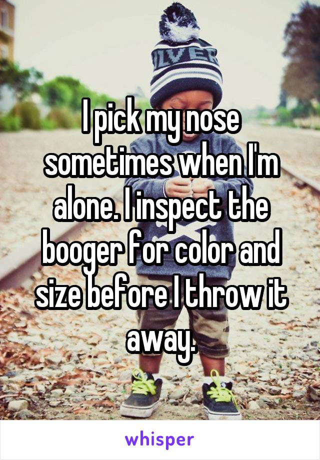 I pick my nose sometimes when I'm alone. I inspect the booger for color and size before I throw it away.