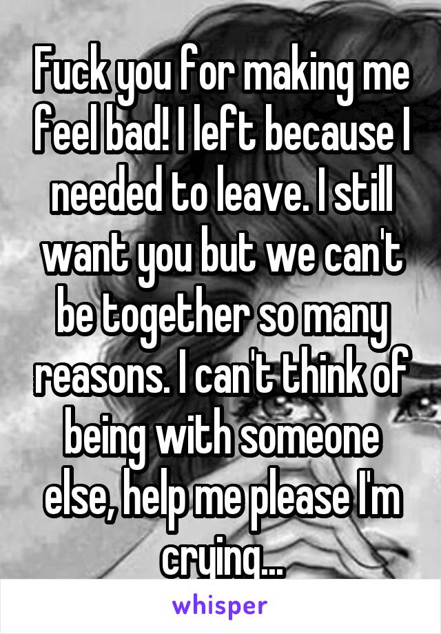 Fuck you for making me feel bad! I left because I needed to leave. I still want you but we can't be together so many reasons. I can't think of being with someone else, help me please I'm crying...