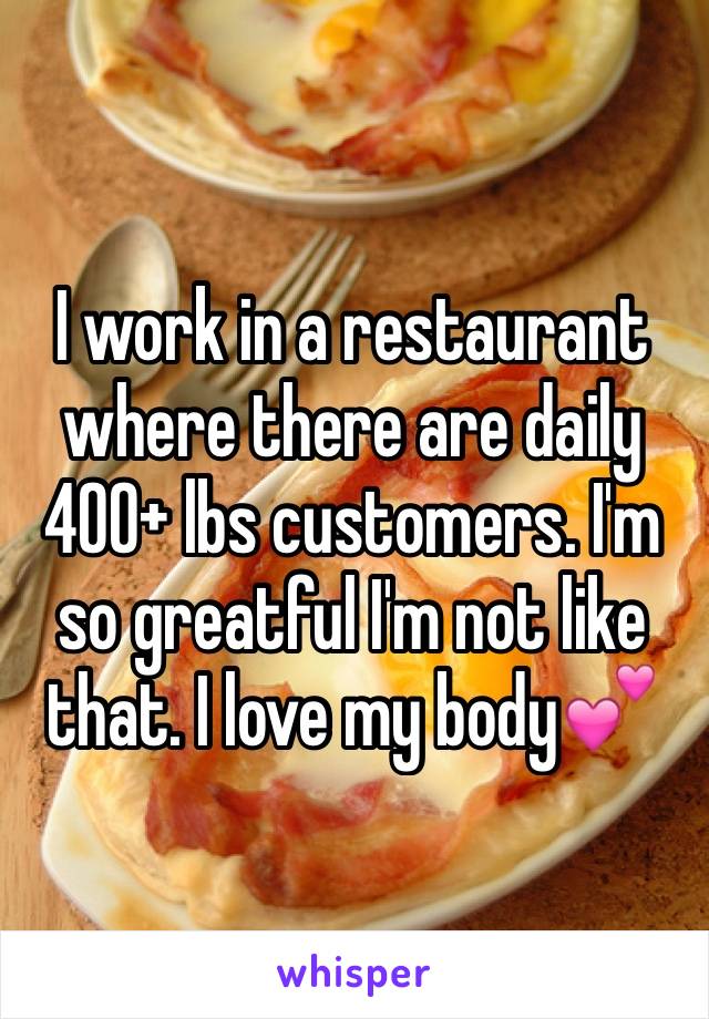 I work in a restaurant where there are daily 400+ lbs customers. I'm so greatful I'm not like that. I love my body💕