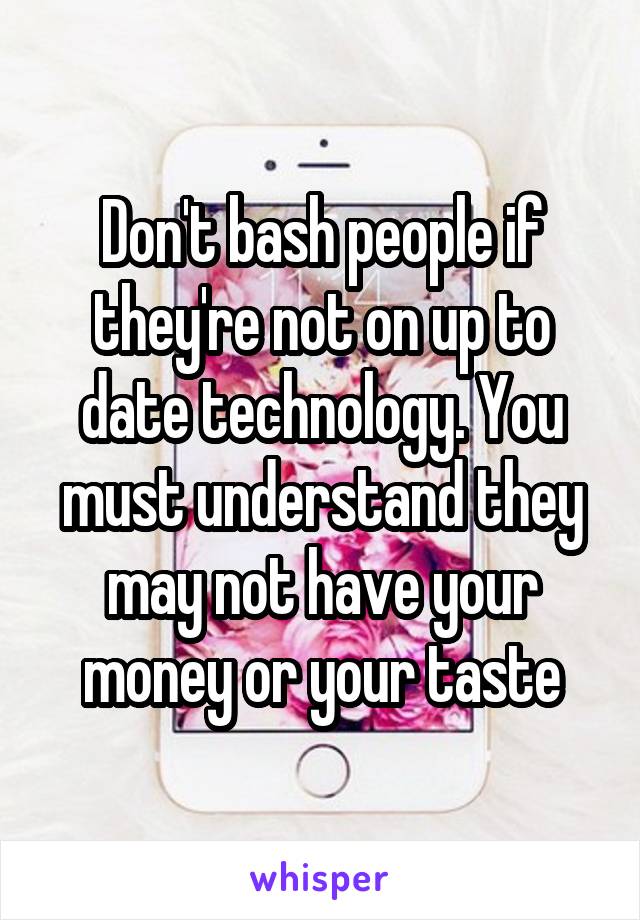 Don't bash people if they're not on up to date technology. You must understand they may not have your money or your taste
