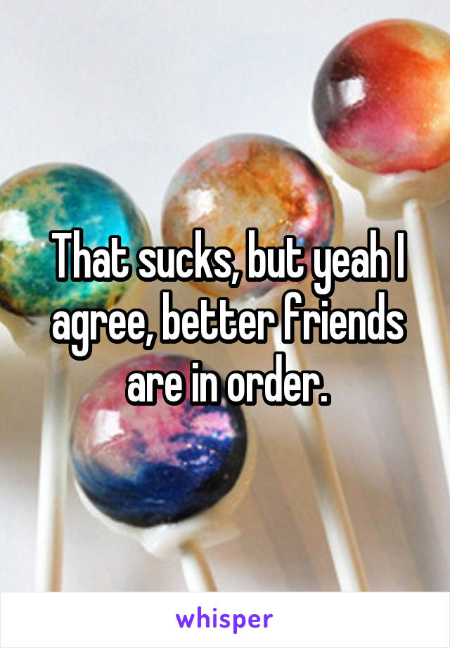 That sucks, but yeah I agree, better friends are in order.