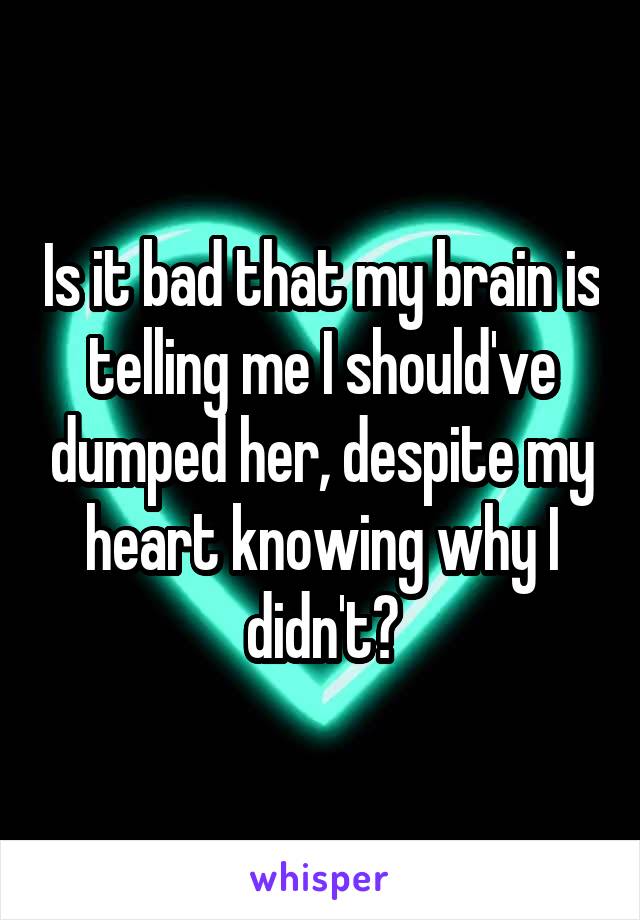 Is it bad that my brain is telling me I should've dumped her, despite my heart knowing why I didn't?