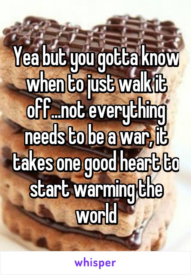 Yea but you gotta know when to just walk it off...not everything needs to be a war, it takes one good heart to start warming the world