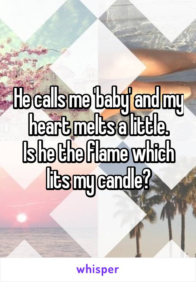 He calls me 'baby' and my heart melts a little.
Is he the flame which lits my candle?