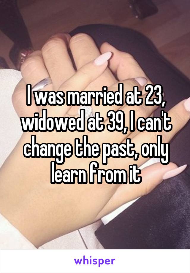 I was married at 23, widowed at 39, I can't change the past, only learn from it