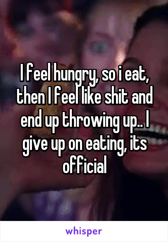 I feel hungry, so i eat, then I feel like shit and end up throwing up.. I give up on eating, its official