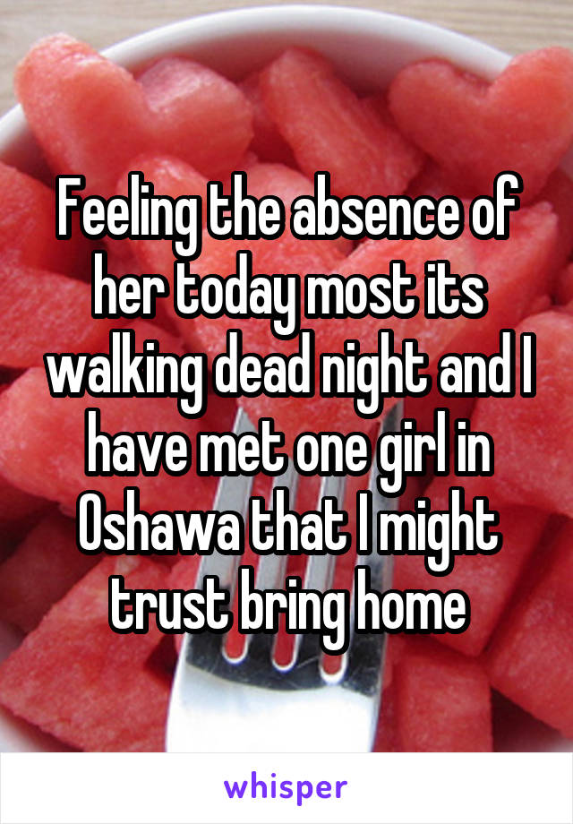 Feeling the absence of her today most its walking dead night and I have met one girl in Oshawa that I might trust bring home