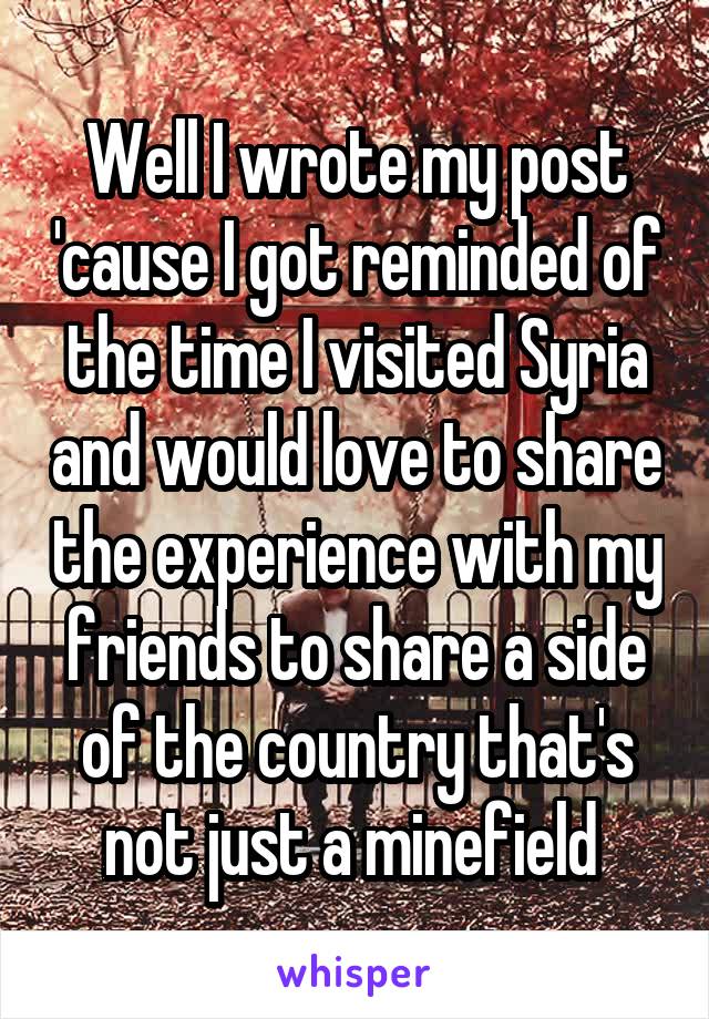 Well I wrote my post 'cause I got reminded of the time I visited Syria and would love to share the experience with my friends to share a side of the country that's not just a minefield 