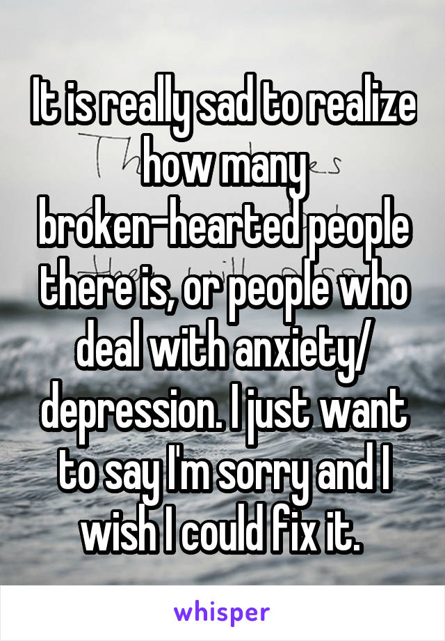 It is really sad to realize how many broken-hearted people there is, or people who deal with anxiety/ depression. I just want to say I'm sorry and I wish I could fix it. 