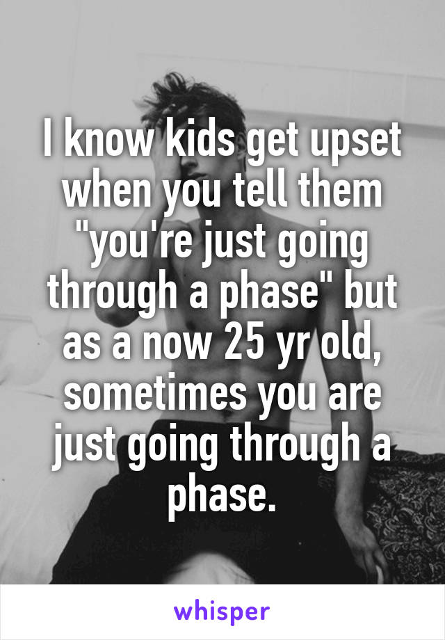 I know kids get upset when you tell them "you're just going through a phase" but as a now 25 yr old, sometimes you are just going through a phase.
