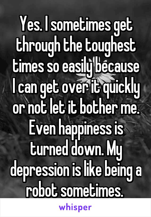 Yes. I sometimes get through the toughest times so easily because I can get over it quickly or not let it bother me. Even happiness is turned down. My depression is like being a robot sometimes. 