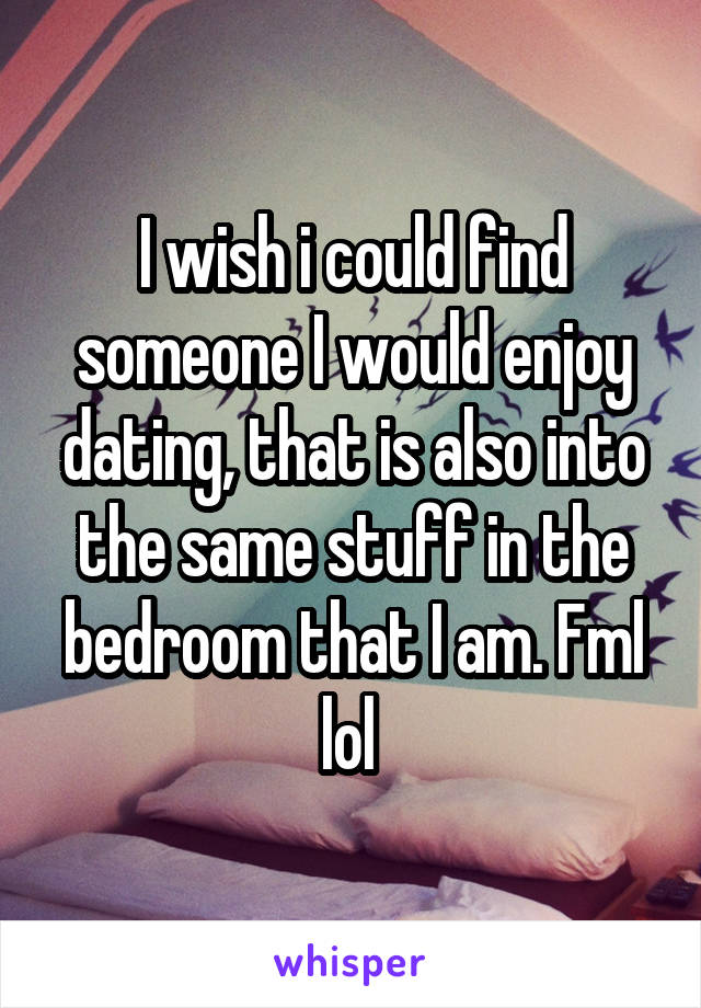 I wish i could find someone I would enjoy dating, that is also into the same stuff in the bedroom that I am. Fml lol 