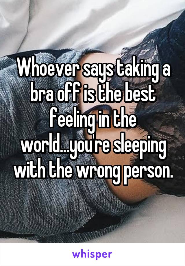 Whoever says taking a bra off is the best feeling in the world...you're sleeping with the wrong person. 