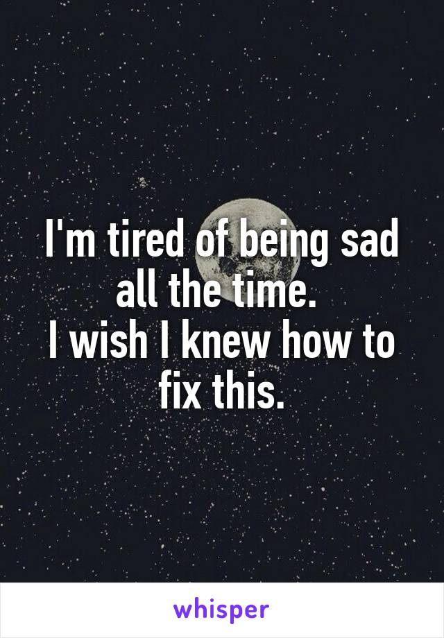 I'm tired of being sad all the time. 
I wish I knew how to fix this.