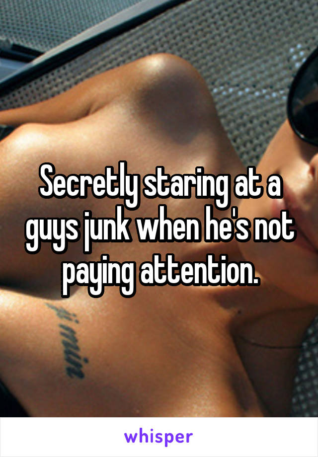 Secretly staring at a guys junk when he's not paying attention.