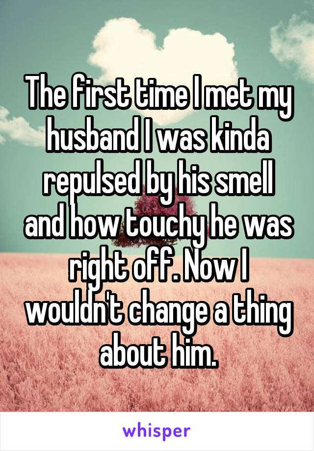 The first time I met my husband I was kinda repulsed by his smell and how touchy he was right off. Now I wouldn't change a thing about him.