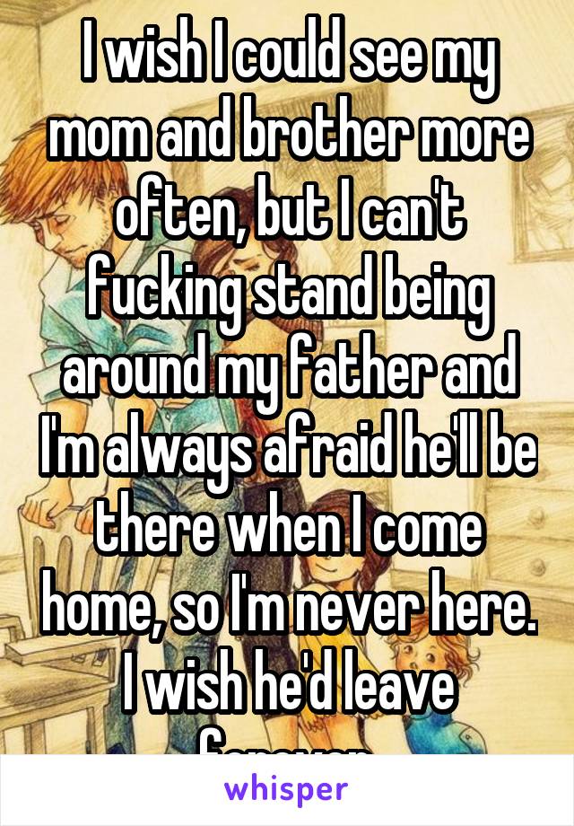I wish I could see my mom and brother more often, but I can't fucking stand being around my father and I'm always afraid he'll be there when I come home, so I'm never here. I wish he'd leave forever.