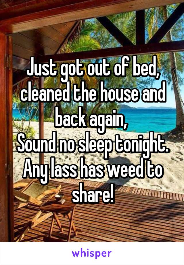 Just got out of bed, cleaned the house and back again, 
Sound no sleep tonight.
Any lass has weed to share!
