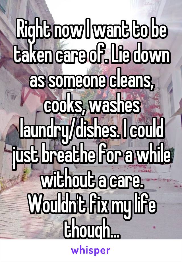 Right now I want to be taken care of. Lie down as someone cleans, cooks, washes laundry/dishes. I could just breathe for a while without a care. Wouldn't fix my life though...