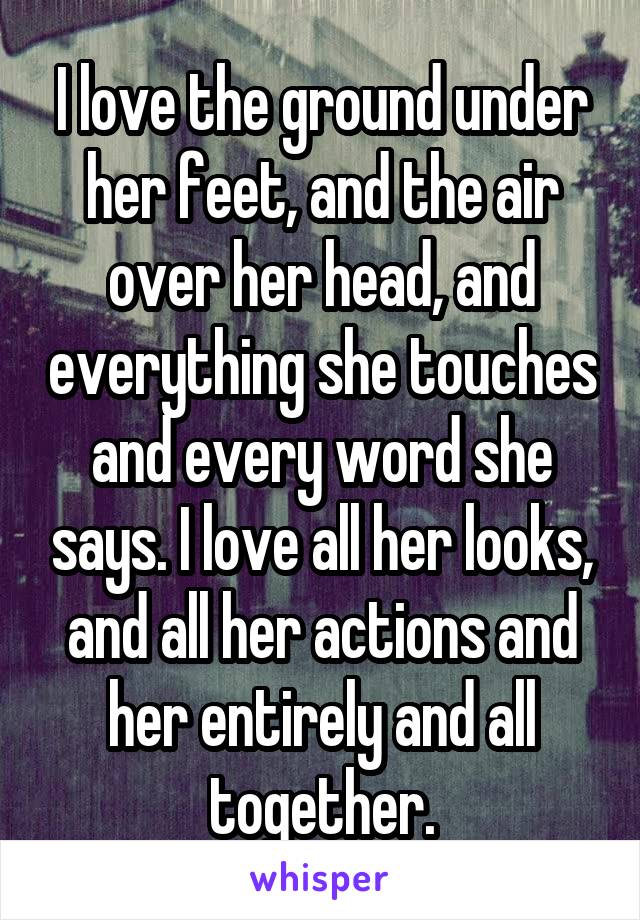 I love the ground under her feet, and the air over her head, and everything she touches and every word she says. I love all her looks, and all her actions and her entirely and all together.