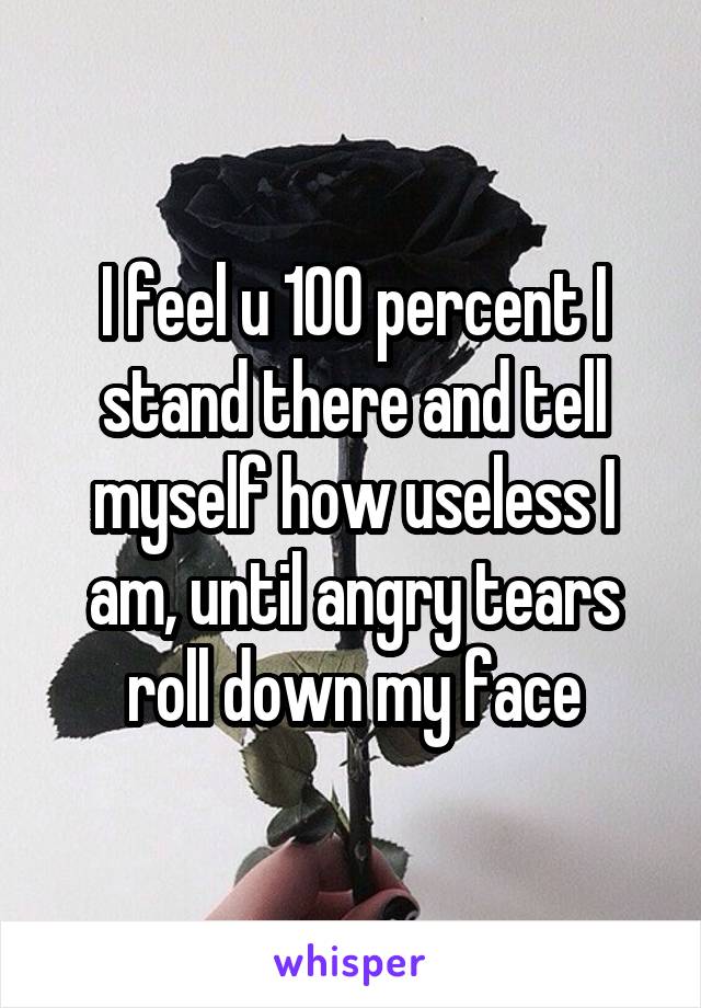 I feel u 100 percent I stand there and tell myself how useless I am, until angry tears roll down my face