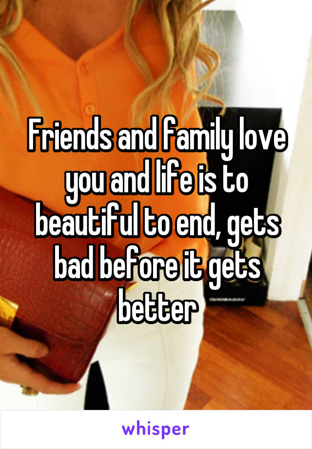 Friends and family love you and life is to beautiful to end, gets bad before it gets better